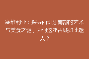 塞维利亚:探寻西班牙南部的艺术与美食之谜,为何这座古城如此迷人?