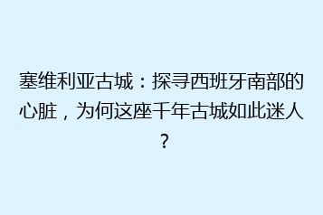 塞维利亚古城:探寻西班牙南部的心脏,为何这座千年古城如此迷人?