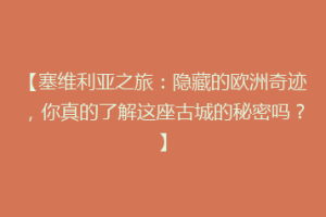 【塞维利亚之旅：隐藏的欧洲奇迹，你真的了解这座古城的秘密吗？】