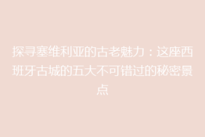 探寻塞维利亚的古老魅力：这座西班牙古城的五大不可错过的秘密景点