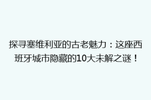 探寻塞维利亚的古老魅力：这座西班牙城市隐藏的10大未解之谜！
