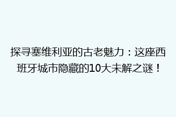 探寻塞维利亚的古老魅力:这座西班牙城市隐藏的10大未解之谜!