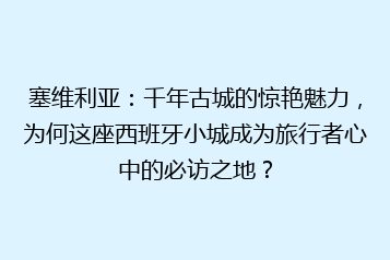 塞维利亚:千年古城的惊艳魅力,为何这座西班牙小城成为旅行者心中的必访之地?