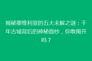 揭秘塞维利亚的五大未解之谜：千年古城背后的神秘面纱，你敢揭开吗？
