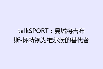 talkSPORT:曼城将吉布斯-怀特视为维尔茨的替代者