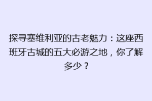 探寻塞维利亚的古老魅力：这座西班牙古城的五大必游之地，你了解多少？