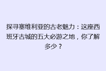 探寻塞维利亚的古老魅力:这座西班牙古城的五大必游之地,你了解多少?