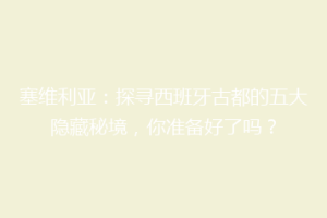 塞维利亚：探寻西班牙古都的五大隐藏秘境，你准备好了吗？