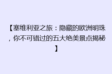 【塞维利亚之旅:隐藏的欧洲明珠,你不可错过的五大绝美景点揭秘】
