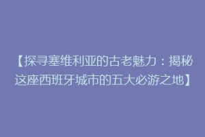 【探寻塞维利亚的古老魅力：揭秘这座西班牙城市的五大必游之地】