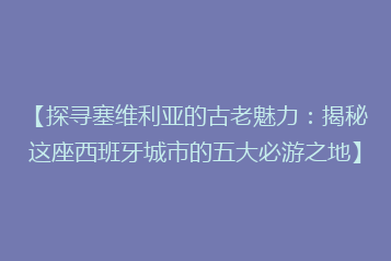 【探寻塞维利亚的古老魅力:揭秘这座西班牙城市的五大必游之地】
