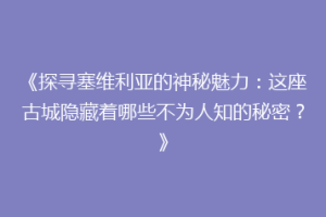 《探寻塞维利亚的神秘魅力：这座古城隐藏着哪些不为人知的秘密？》