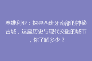塞维利亚：探寻西班牙南部的神秘古城，这座历史与现代交融的城市，你了解多少？