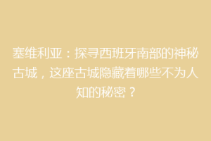 塞维利亚：探寻西班牙南部的神秘古城，这座古城隐藏着哪些不为人知的秘密？