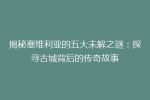 揭秘塞维利亚的五大未解之谜：探寻古城背后的传奇故事