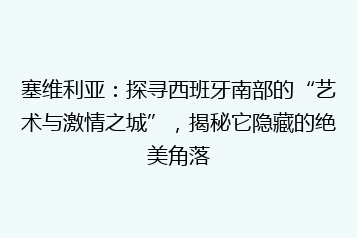 塞维利亚:探寻西班牙南部的“艺术与激情之城”,揭秘它隐藏的绝美角落
