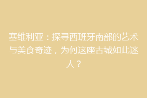 塞维利亚：探寻西班牙南部的艺术与美食奇迹，为何这座古城如此迷人？