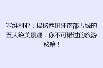 塞维利亚:揭秘西班牙南部古城的五大绝美景观,你不可错过的旅游秘籍!