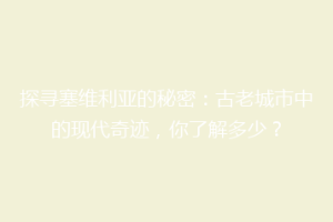 探寻塞维利亚的秘密：古老城市中的现代奇迹，你了解多少？