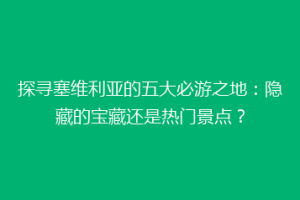 探寻塞维利亚的五大必游之地：隐藏的宝藏还是热门景点？