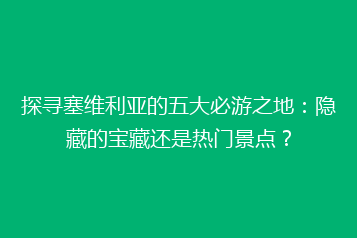 探寻塞维利亚的五大必游之地:隐藏的宝藏还是热门景点?