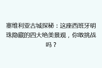 塞维利亚古城探秘:这座西班牙明珠隐藏的四大绝美景观,你敢挑战吗?