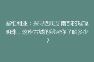 塞维利亚：探寻西班牙南部的璀璨明珠，这座古城的秘密你了解多少？