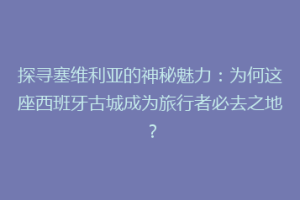 探寻塞维利亚的神秘魅力：为何这座西班牙古城成为旅行者必去之地？