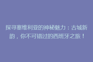 探寻塞维利亚的神秘魅力：古城新韵，你不可错过的西班牙之旅！
