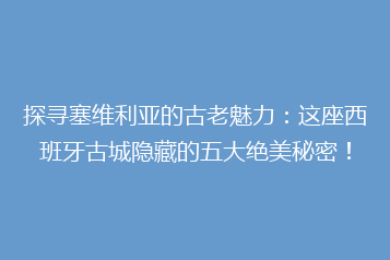 探寻塞维利亚的古老魅力:这座西班牙古城隐藏的五大绝美秘密!