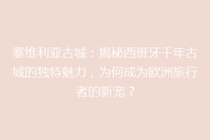塞维利亚古城：揭秘西班牙千年古城的独特魅力，为何成为欧洲旅行者的新宠？