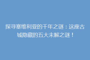 探寻塞维利亚的千年之谜：这座古城隐藏的五大未解之谜！