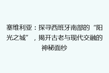塞维利亚:探寻西班牙南部的“阳光之城”,揭开古老与现代交融的神秘面纱