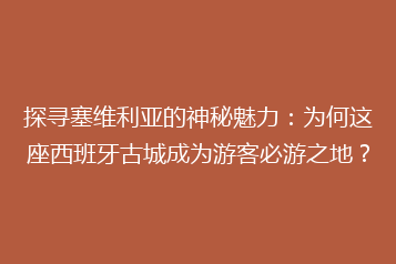 探寻塞维利亚的神秘魅力:为何这座西班牙古城成为游客必游之地?