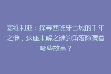 塞维利亚:探寻西班牙古城的千年之谜,这座未解之谜的角落隐藏着哪些故事?