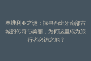 塞维利亚之谜：探寻西班牙南部古城的传奇与美丽，为何这里成为旅行者必访之地？
