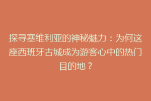 探寻塞维利亚的神秘魅力：为何这座西班牙古城成为游客心中的热门目的地？