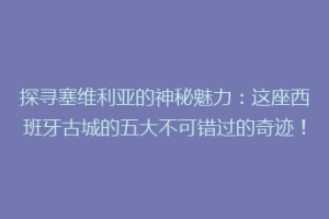 探寻塞维利亚的神秘魅力：这座西班牙古城的五大不可错过的奇迹！