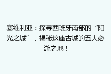 塞维利亚:探寻西班牙南部的“阳光之城”,揭秘这座古城的五大必游之地!
