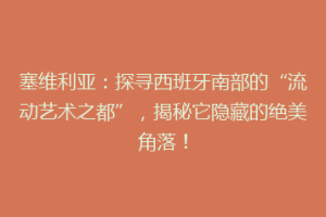 塞维利亚：探寻西班牙南部的“流动艺术之都”，揭秘它隐藏的绝美角落！