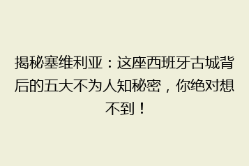 揭秘塞维利亚:这座西班牙古城背后的五大不为人知秘密,你绝对想不到!