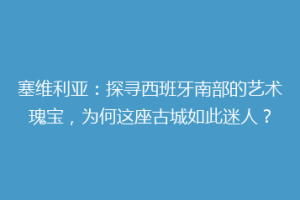 塞维利亚：探寻西班牙南部的艺术瑰宝，为何这座古城如此迷人？