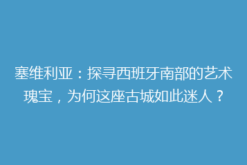 塞维利亚:探寻西班牙南部的艺术瑰宝,为何这座古城如此迷人?