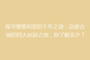 探寻塞维利亚的千年之谜：这座古城的四大必游之地，你了解多少？