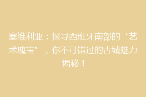 塞维利亚：探寻西班牙南部的“艺术瑰宝”，你不可错过的古城魅力揭秘！