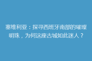塞维利亚：探寻西班牙南部的璀璨明珠，为何这座古城如此迷人？