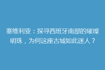 塞维利亚:探寻西班牙南部的璀璨明珠,为何这座古城如此迷人?