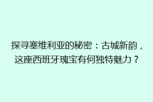 探寻塞维利亚的秘密：古城新韵，这座西班牙瑰宝有何独特魅力？