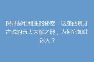探寻塞维利亚的秘密：这座西班牙古城的五大未解之谜，为何它如此迷人？