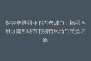 探寻塞维利亚的古老魅力：揭秘西班牙南部城市的独特风情与美食之旅